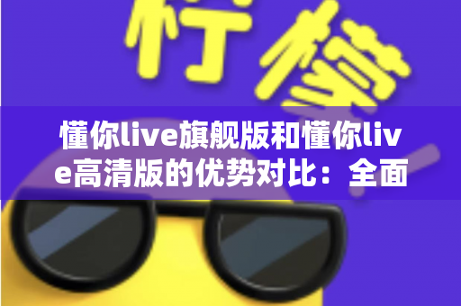 懂你live旗舰版和懂你live高清版的优势对比：全面解析两大版本差异，助你精准选购不踩坑