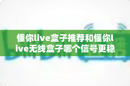 懂你live盒子推荐和懂你live无线盒子哪个信号更稳定?一篇文章讲透选购与使用真相 懂你live盒子推荐和懂你live无线盒子哪个信号更稳定?一篇文章讲透选购与使用真相