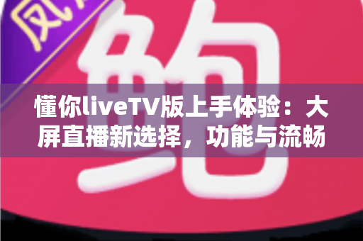 懂你liveTV版上手体验:大屏直播新选择,功能与流畅度全面实测 懂你liveTV版上手体验:大屏直播新选择,功能与流畅度全面实测