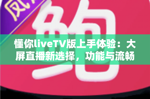 懂你liveTV版上手体验:大屏直播新选择,功能与流畅度全面实测 懂你liveTV版上手体验:大屏直播新选择,功能与流畅度全面实测