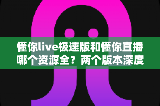 懂你live极速版和懂你直播哪个资源全？两个版本深度对比与选择指南