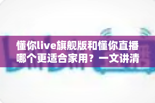 懂你live旗舰版和懂你直播哪个更适合家用?一文讲清差异与选购思路 懂你live旗舰版和懂你直播哪个更适合家用?一文讲清差异与选购思路