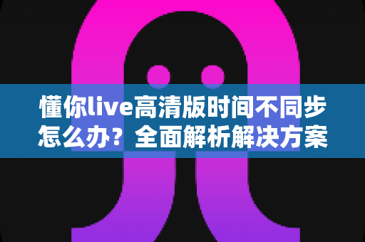 懂你live高清版时间不同步怎么办?全面解析解决方案与预防技巧(2025最新指南) 懂你live高清版时间不同步怎么办?全面解析解决方案与预防技巧(2025最新指南)
