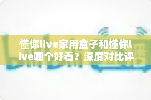 懂你live家用盒子和懂你live哪个好看?深度对比评测帮你选对不踩坑 懂你live家用盒子和懂你live哪个好看?深度对比评测帮你选对不踩坑