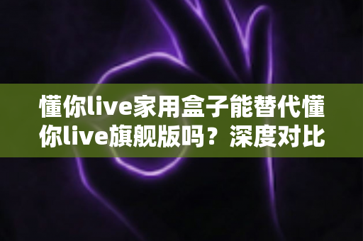 懂你live家用盒子能替代懂你live旗舰版吗？深度对比评测帮你选对设备