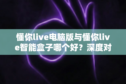 懂你live电脑版与懂你live智能盒子哪个好?深度对比分析帮你选对最佳方案 懂你live电脑版与懂你live智能盒子哪个好?深度对比分析帮你选对最佳方案
