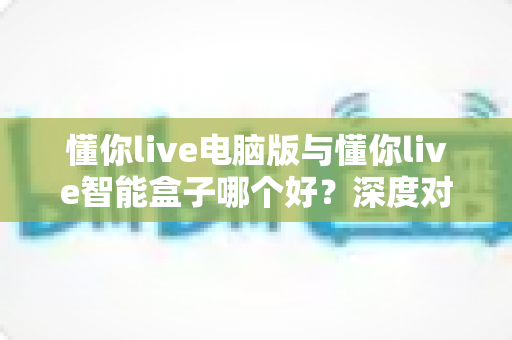 懂你live电脑版与懂你live智能盒子哪个好？深度对比分析帮你选对最佳方案