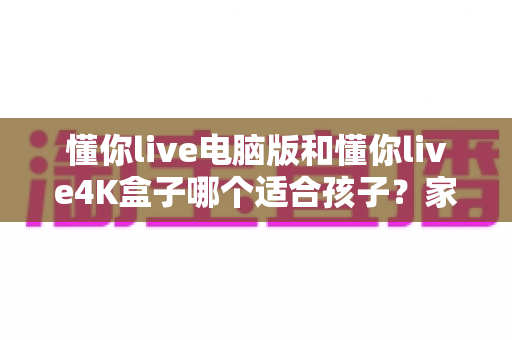懂你live电脑版和懂你live4K盒子哪个适合孩子？家长选购前必看的深度对比指南