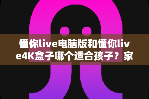 懂你live电脑版和懂你live4K盒子哪个适合孩子？家长选购前必看的深度对比指南