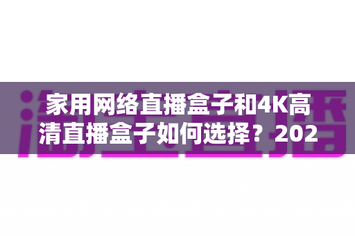 家用网络直播盒子和4K高清直播盒子如何选择?2025年最全选购攻略,帮你避开90%的坑 家用网络直播盒子和4K高清直播盒子如何选择?2025年最全选购攻略,帮你避开90%的坑
