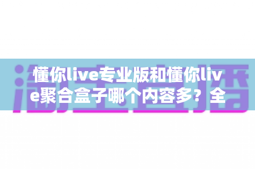 懂你live专业版和懂你live聚合盒子哪个内容多?全方位内容对比与选购避坑指南 懂你live专业版和懂你live聚合盒子哪个内容多?全方位内容对比与选购避坑指南