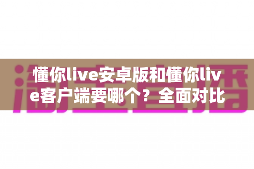 懂你live安卓版和懂你live客户端要哪个？全面对比解析助你轻松做出最佳选择