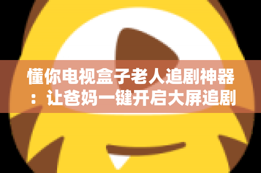 懂你电视盒子老人追剧神器：让爸妈一键开启大屏追剧幸福时光