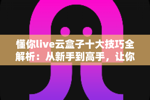 懂你live云盒子十大技巧全解析：从新手到高手，让你的直播间效率翻倍的实战指南