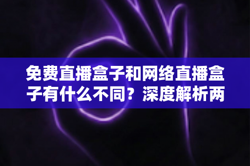 免费直播盒子和网络直播盒子有什么不同?深度解析两者区别与选购避坑指南 免费直播盒子和网络直播盒子有什么不同?深度解析两者区别与选购避坑指南