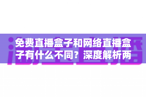 免费直播盒子和网络直播盒子有什么不同？深度解析两者区别与选购避坑指南