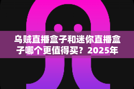 乌贼直播盒子和迷你直播盒子哪个更值得买？2025年最新选购深度测评与避坑指南