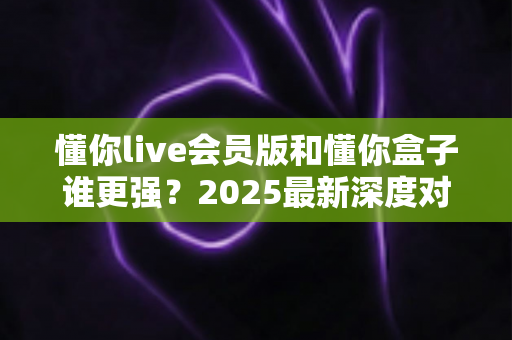 懂你live会员版和懂你盒子谁更强？2025最新深度对比评测，看完再选不踩坑！