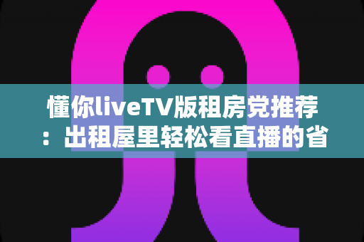 懂你liveTV版租房党推荐：出租屋里轻松看直播的省钱实用指南