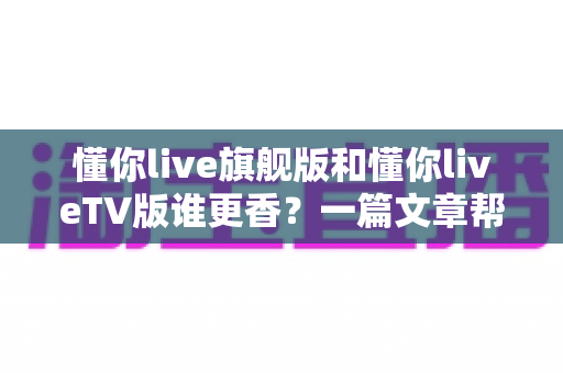懂你live旗舰版和懂你liveTV版谁更香?一篇文章帮你选对版本不踩坑 懂你live旗舰版和懂你liveTV版谁更香?一篇文章帮你选对版本不踩坑