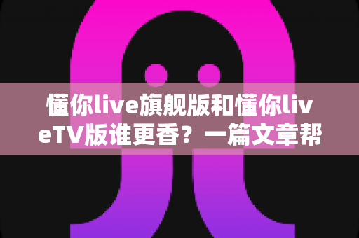 懂你live旗舰版和懂你liveTV版谁更香?一篇文章帮你选对版本不踩坑 懂你live旗舰版和懂你liveTV版谁更香?一篇文章帮你选对版本不踩坑