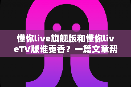 懂你live旗舰版和懂你liveTV版谁更香？一篇文章帮你选对版本不踩坑