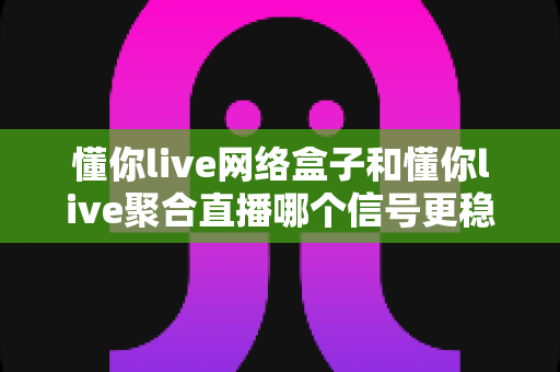 懂你live网络盒子和懂你live聚合直播哪个信号更稳定？全方位对比评测帮你找到最佳观看方案