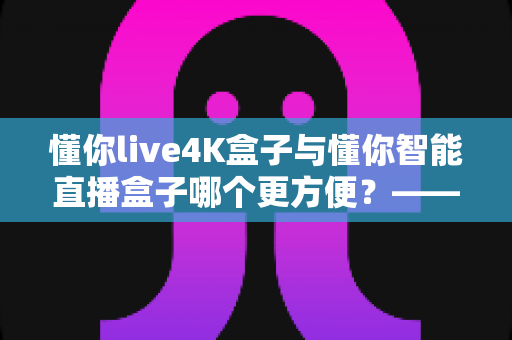 懂你live4K盒子与懂你智能直播盒子哪个更方便?——2024年最全选购评测指南 懂你live4K盒子与懂你智能直播盒子哪个更方便?——2024年最全选购评测指南