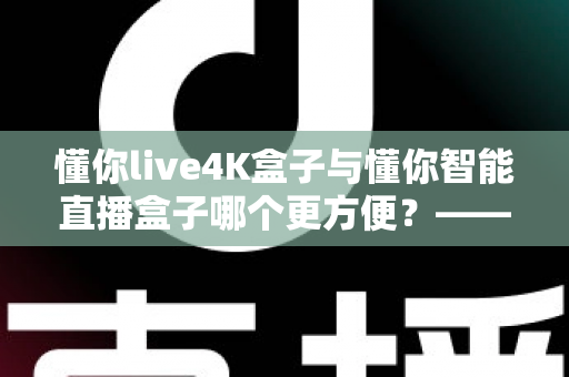 懂你live4K盒子与懂你智能直播盒子哪个更方便?——2024年最全选购评测指南 懂你live4K盒子与懂你智能直播盒子哪个更方便?——2024年最全选购评测指南