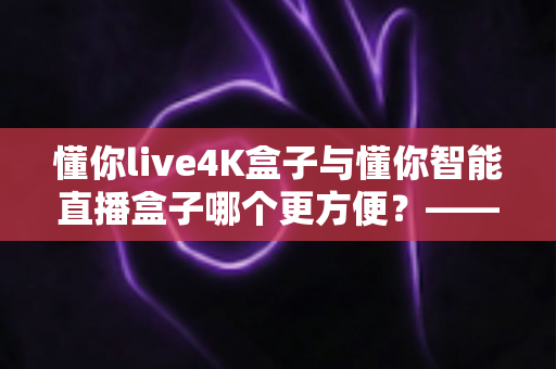 懂你live4K盒子与懂你智能直播盒子哪个更方便？——2024年最全选购评测指南