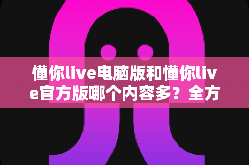 懂你live电脑版和懂你live官方版哪个内容多？全方位对比解析，帮你选对最适合的版本