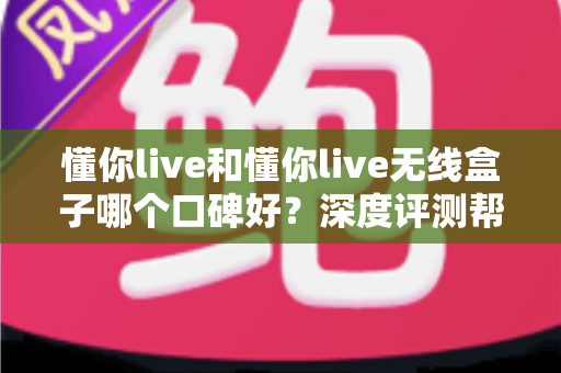 懂你live和懂你live无线盒子哪个口碑好？深度评测帮你选对直播K歌设备