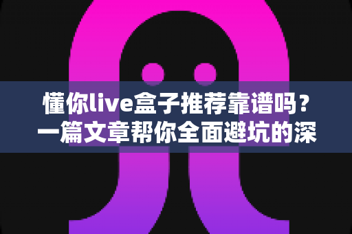 懂你live盒子推荐靠谱吗?一篇文章帮你全面避坑的深度选购解析 懂你live盒子推荐靠谱吗?一篇文章帮你全面避坑的深度选购解析