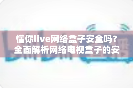 懂你live网络盒子安全吗？全面解析网络电视盒子的安全性、潜在风险与正确使用指南