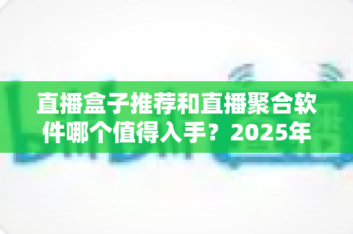 直播盒子推荐和直播聚合软件哪个值得入手？2025年最全选购对比指南与避坑攻略