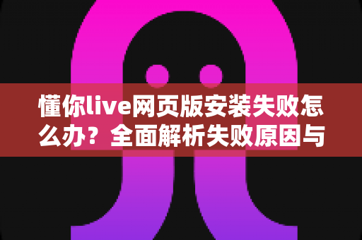 懂你live网页版安装失败怎么办？全面解析失败原因与高效解决方法指南