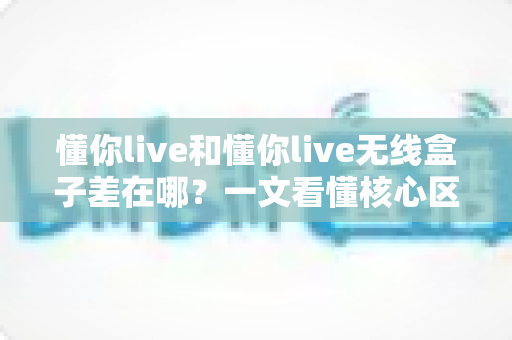 懂你live和懂你live无线盒子差在哪?一文看懂核心区别与选购指南 懂你live和懂你live无线盒子差在哪?一文看懂核心区别与选购指南