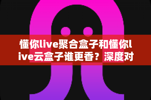 懂你live聚合盒子和懂你live云盒子谁更香？深度对比帮你选对不踩坑