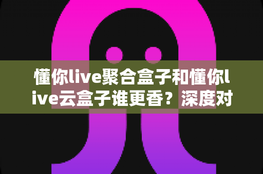 懂你live聚合盒子和懂你live云盒子谁更香？深度对比帮你选对不踩坑