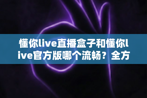 懂你live直播盒子和懂你live官方版哪个流畅？全方位性能对比与选购实用指南