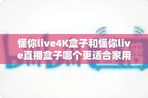 懂你live4K盒子和懂你live直播盒子哪个更适合家用?最全家庭选购对比指南 懂你live4K盒子和懂你live直播盒子哪个更适合家用?最全家庭选购对比指南