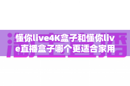 懂你live4K盒子和懂你live直播盒子哪个更适合家用?最全家庭选购对比指南 懂你live4K盒子和懂你live直播盒子哪个更适合家用?最全家庭选购对比指南