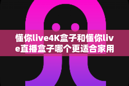 懂你live4K盒子和懂你live直播盒子哪个更适合家用？最全家庭选购对比指南