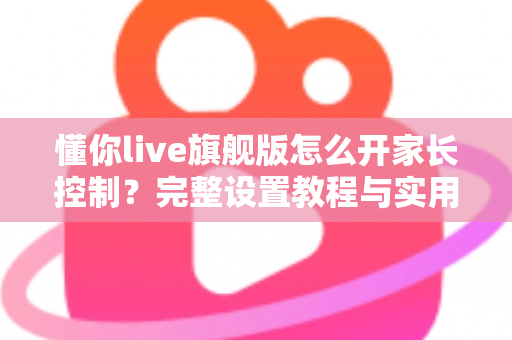 懂你live旗舰版怎么开家长控制?完整设置教程与实用指南 懂你live旗舰版怎么开家长控制?完整设置教程与实用指南