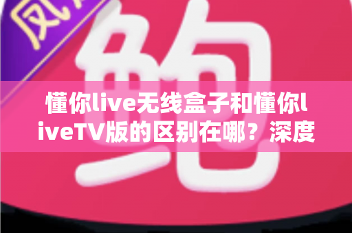 懂你live无线盒子和懂你liveTV版的区别在哪？深度对比全解析，帮你选对版本不踩坑