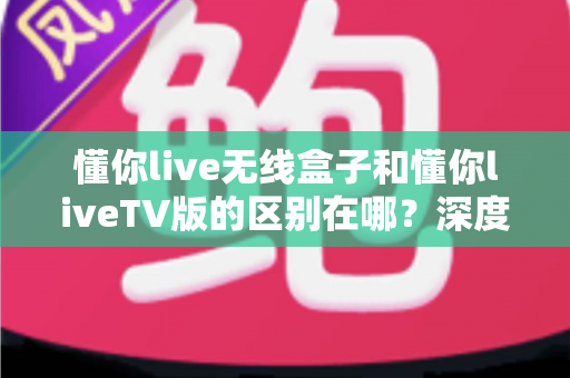 懂你live无线盒子和懂你liveTV版的区别在哪？深度对比全解析，帮你选对版本不踩坑