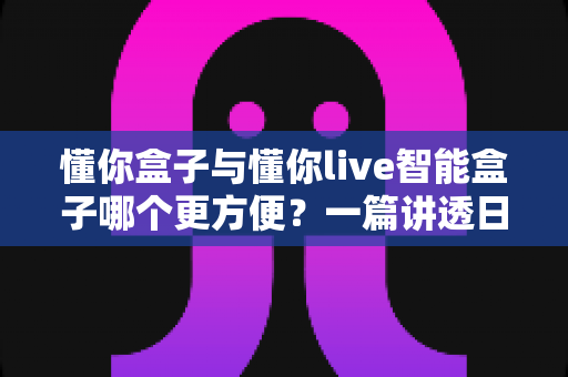 懂你盒子与懂你live智能盒子哪个更方便？一篇讲透日常使用体验的深度对比指南