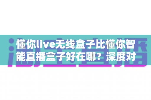 懂你live无线盒子比懂你智能直播盒子好在哪?深度对比评测帮你选对直播装备 懂你live无线盒子比懂你智能直播盒子好在哪?深度对比评测帮你选对直播装备