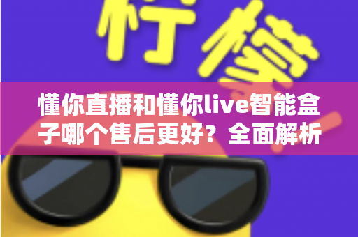 懂你直播和懂你live智能盒子哪个售后更好?全面解析售后差异助你避坑选购 懂你直播和懂你live智能盒子哪个售后更好?全面解析售后差异助你避坑选购