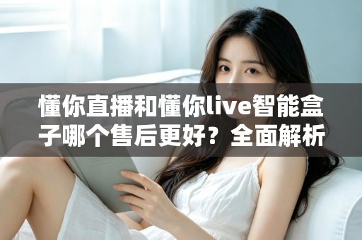 懂你直播和懂你live智能盒子哪个售后更好?全面解析售后差异助你避坑选购 懂你直播和懂你live智能盒子哪个售后更好?全面解析售后差异助你避坑选购